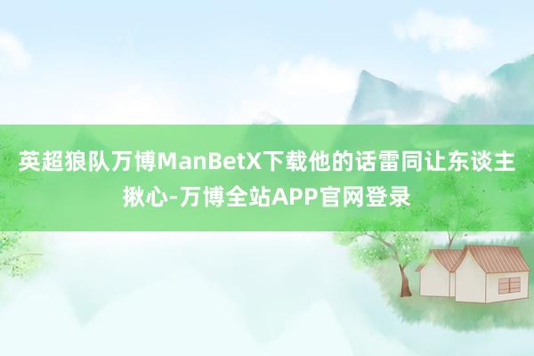 英超狼队万博ManBetX下载他的话雷同让东谈主揪心-万博全站APP官网登录