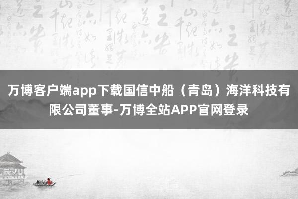 万博客户端app下载国信中船（青岛）海洋科技有限公司董事-万博全站APP官网登录