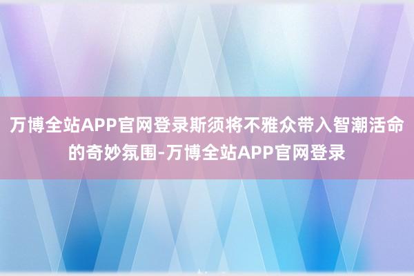 万博全站APP官网登录斯须将不雅众带入智潮活命的奇妙氛围-万博全站APP官网登录