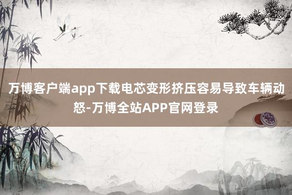 万博客户端app下载电芯变形挤压容易导致车辆动怒-万博全站APP官网登录