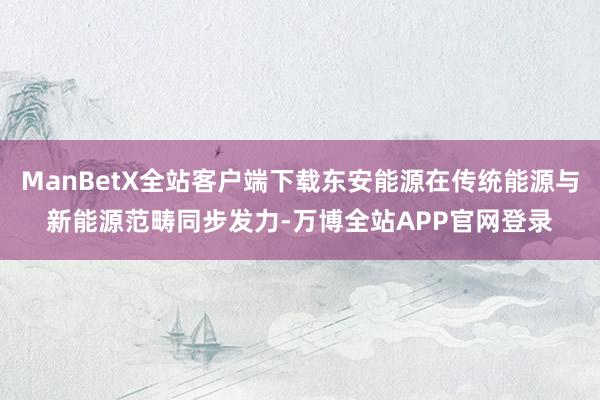 ManBetX全站客户端下载东安能源在传统能源与新能源范畴同步发力-万博全站APP官网登录