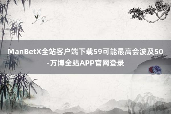 ManBetX全站客户端下载59可能最高会波及50-万博全站APP官网登录