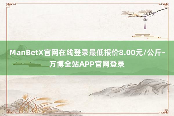 ManBetX官网在线登录最低报价8.00元/公斤-万博全站APP官网登录
