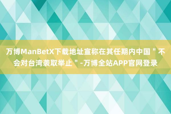 万博ManBetX下载地址宣称在其任期内中国＂不会对台湾袭取举止＂-万博全站APP官网登录