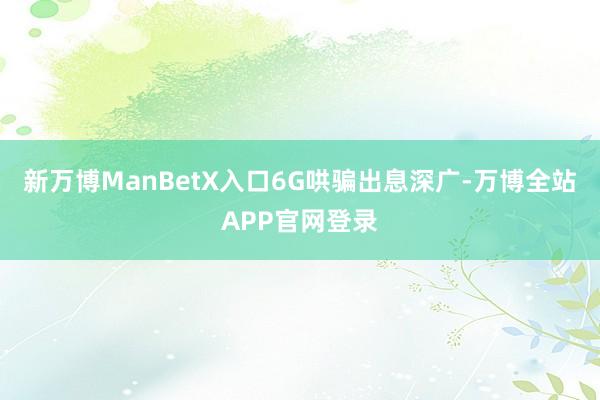 新万博ManBetX入口　　6G哄骗出息深广-万博全站APP官网登录