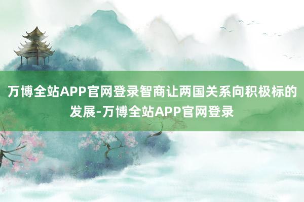 万博全站APP官网登录智商让两国关系向积极标的发展-万博全站APP官网登录