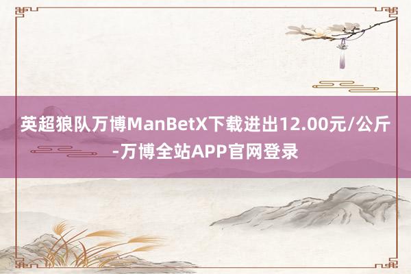 英超狼队万博ManBetX下载进出12.00元/公斤-万博全站APP官网登录
