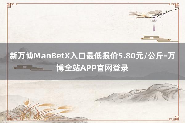 新万博ManBetX入口最低报价5.80元/公斤-万博全站APP官网登录