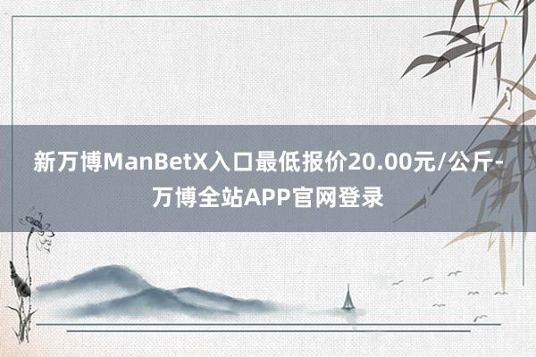 新万博ManBetX入口最低报价20.00元/公斤-万博全站APP官网登录