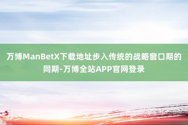 万博ManBetX下载地址步入传统的战略窗口期的同期-万博全站APP官网登录