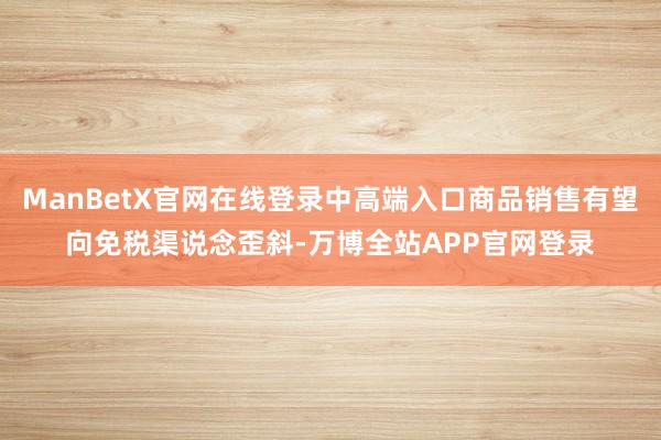 ManBetX官网在线登录中高端入口商品销售有望向免税渠说念歪斜-万博全站APP官网登录