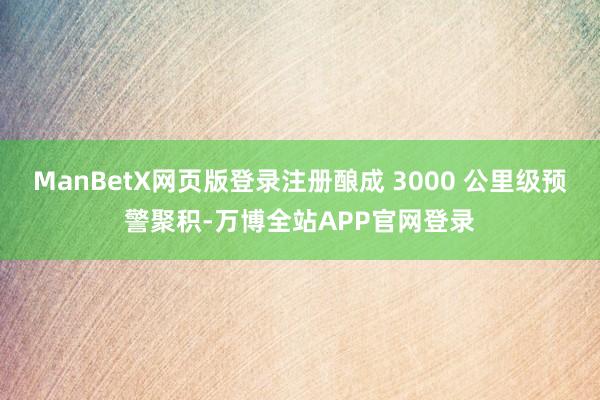ManBetX网页版登录注册酿成 3000 公里级预警聚积-万博全站APP官网登录