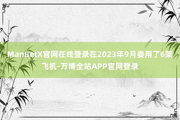 ManBetX官网在线登录在2023年9月委用了6架飞机-万博全站APP官网登录