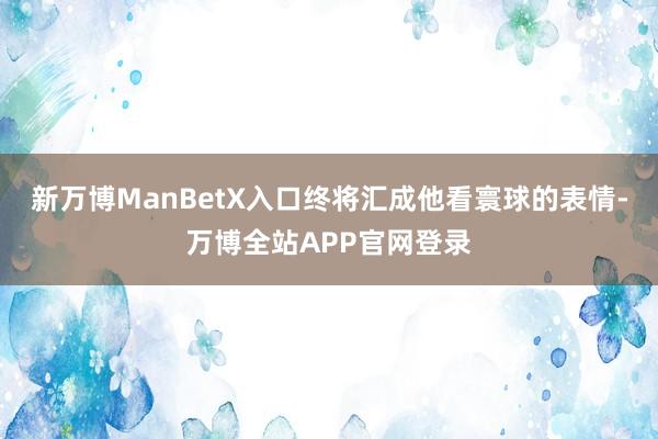 新万博ManBetX入口终将汇成他看寰球的表情-万博全站APP官网登录