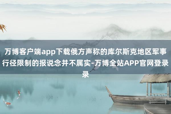 万博客户端app下载俄方声称的库尔斯克地区军事行径限制的报说念并不属实-万博全站APP官网登录