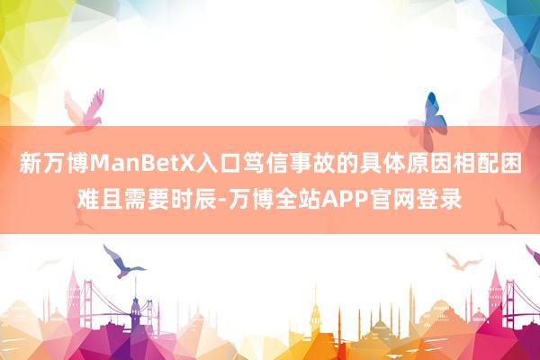 新万博ManBetX入口笃信事故的具体原因相配困难且需要时辰-万博全站APP官网登录