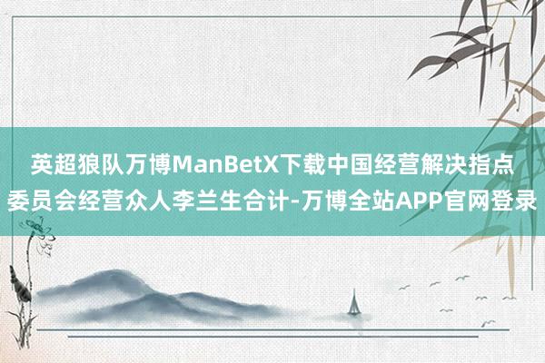 英超狼队万博ManBetX下载　　中国经营解决指点委员会经营众人李兰生合计-万博全站APP官网登录
