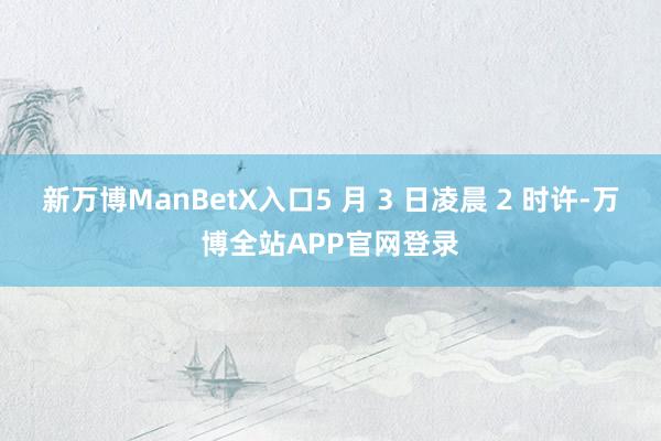 新万博ManBetX入口5 月 3 日凌晨 2 时许-万博全站APP官网登录