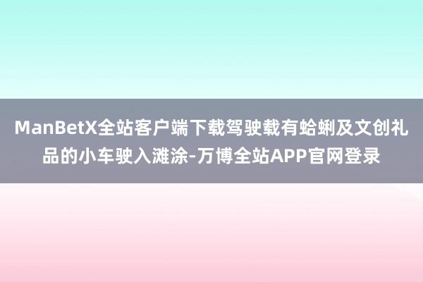 ManBetX全站客户端下载驾驶载有蛤蜊及文创礼品的小车驶入滩涂-万博全站APP官网登录