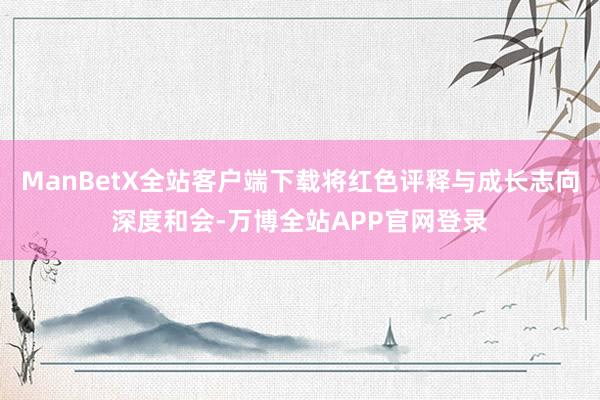 ManBetX全站客户端下载将红色评释与成长志向深度和会-万博全站APP官网登录