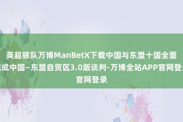 英超狼队万博ManBetX下载中国与东盟十国全面完成中国—东盟自贸区3.0版谈判-万博全站APP官网登录