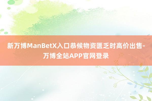 新万博ManBetX入口恭候物资匮乏时高价出售-万博全站APP官网登录