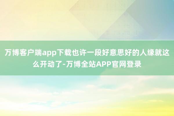 万博客户端app下载也许一段好意思好的人缘就这么开动了-万博全站APP官网登录