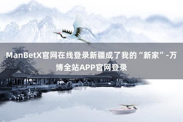 ManBetX官网在线登录新疆成了我的“新家”-万博全站APP官网登录