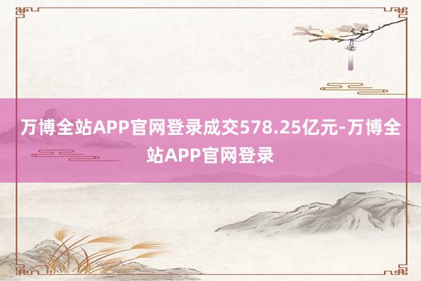 万博全站APP官网登录成交578.25亿元-万博全站APP官网登录