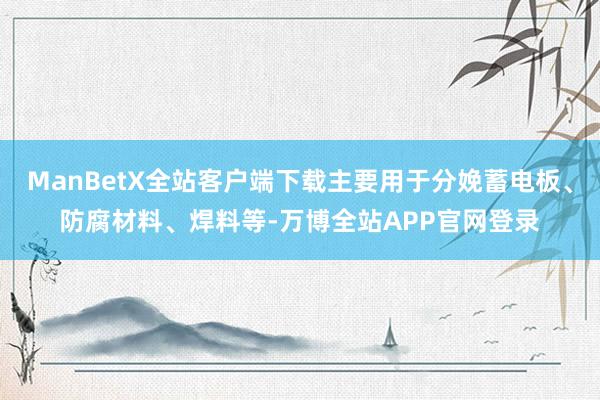 ManBetX全站客户端下载主要用于分娩蓄电板、防腐材料、焊料等-万博全站APP官网登录