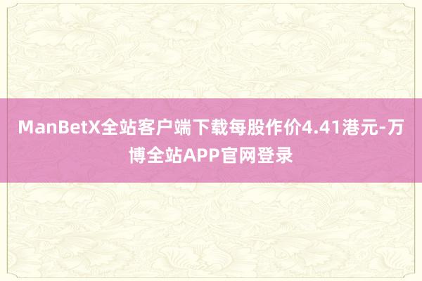 ManBetX全站客户端下载每股作价4.41港元-万博全站APP官网登录