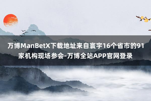 万博ManBetX下载地址来自寰宇16个省市的91家机构现场参会-万博全站APP官网登录