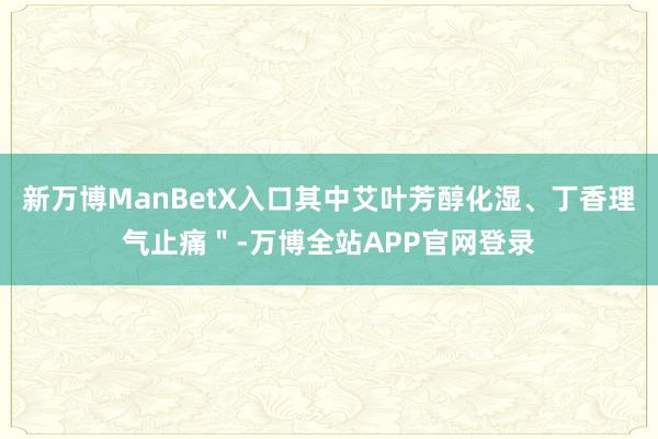 新万博ManBetX入口其中艾叶芳醇化湿、丁香理气止痛＂-万博全站APP官网登录