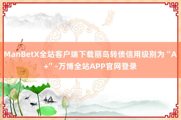 ManBetX全站客户端下载丽岛转债信用级别为“A+”-万博全站APP官网登录