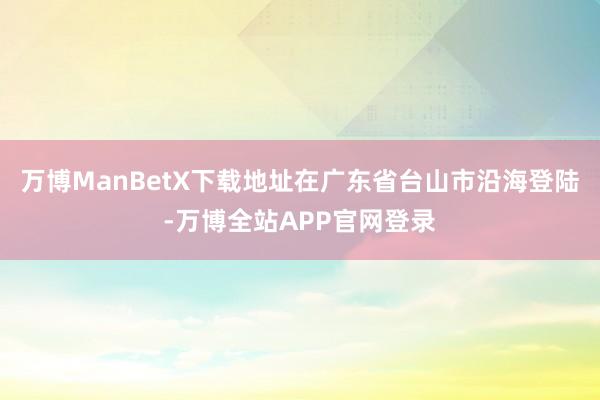 万博ManBetX下载地址在广东省台山市沿海登陆-万博全站APP官网登录