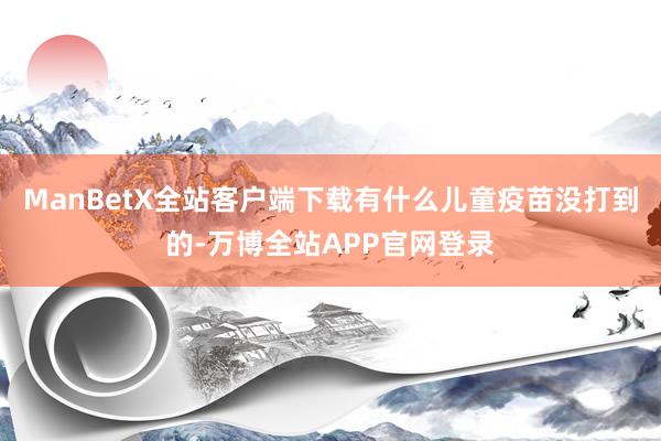 ManBetX全站客户端下载有什么儿童疫苗没打到的-万博全站APP官网登录