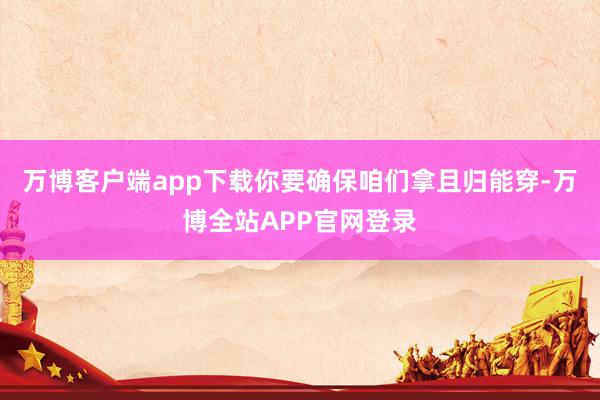 万博客户端app下载你要确保咱们拿且归能穿-万博全站APP官网登录