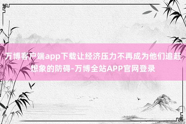万博客户端app下载让经济压力不再成为他们追赶想象的防碍-万博全站APP官网登录