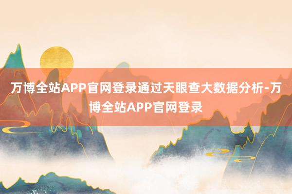 万博全站APP官网登录通过天眼查大数据分析-万博全站APP官网登录