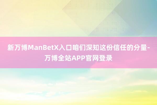 新万博ManBetX入口咱们深知这份信任的分量-万博全站APP官网登录