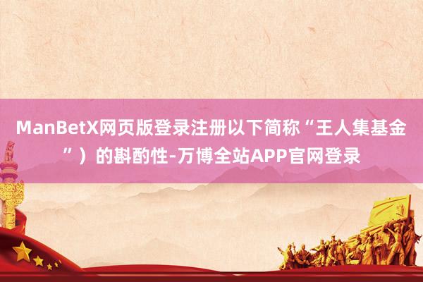 ManBetX网页版登录注册以下简称“王人集基金”）的斟酌性-万博全站APP官网登录