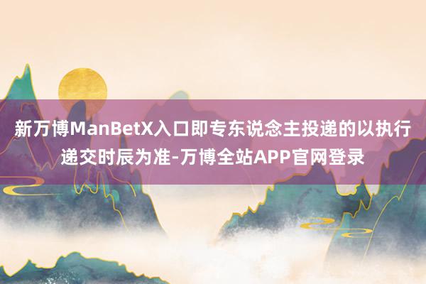 新万博ManBetX入口即专东说念主投递的以执行递交时辰为准-万博全站APP官网登录