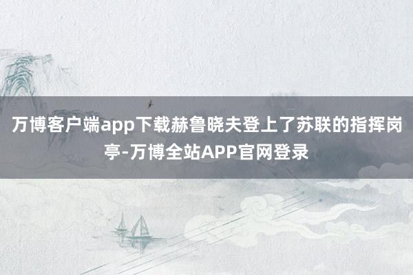 万博客户端app下载赫鲁晓夫登上了苏联的指挥岗亭-万博全站APP官网登录