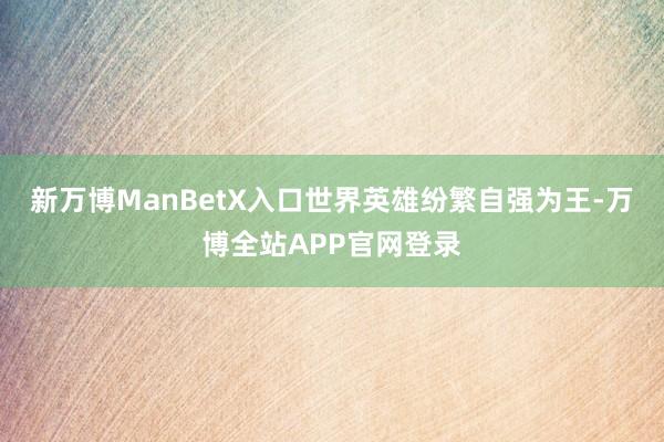 新万博ManBetX入口世界英雄纷繁自强为王-万博全站APP官网登录
