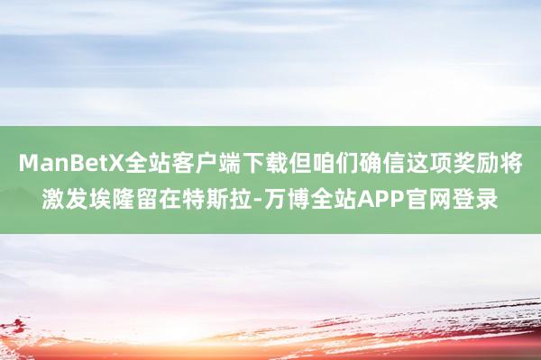 ManBetX全站客户端下载但咱们确信这项奖励将激发埃隆留在特斯拉-万博全站APP官网登录