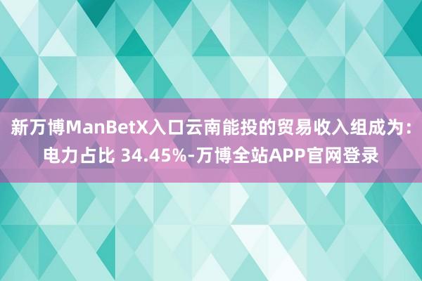 新万博ManBetX入口云南能投的贸易收入组成为：电力占比 34.45%-万博全站APP官网登录