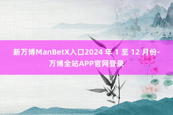 新万博ManBetX入口2024 年 1 至 12 月份-万博全站APP官网登录