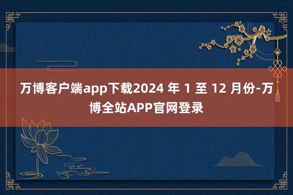 万博客户端app下载2024 年 1 至 12 月份-万博全站APP官网登录
