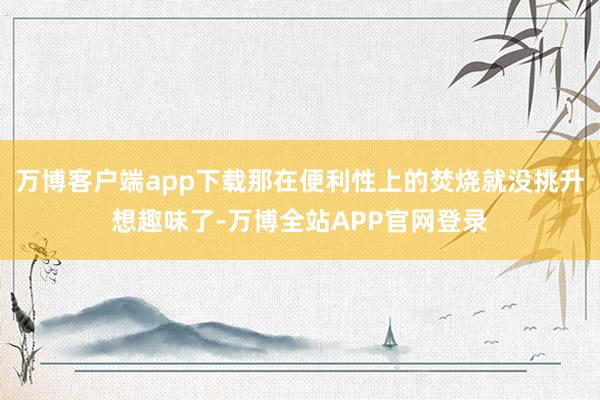万博客户端app下载那在便利性上的焚烧就没挑升想趣味了-万博全站APP官网登录