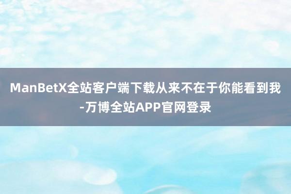 ManBetX全站客户端下载从来不在于你能看到我-万博全站APP官网登录